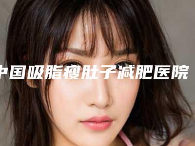 中国吸脂瘦肚子减肥医院哪家强:吸脂瘦肚子减肥医院top50强哪个技术强