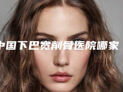 中国下巴宽削骨医院哪家好:下巴宽削骨医院前50名名次盘点