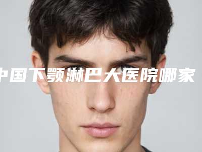中国下颚淋巴大医院哪家强:下颚淋巴大医院综合实力前50佳名单请查收