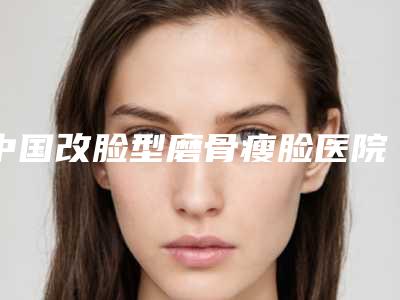 中国改脸型磨骨瘦脸医院推荐：改脸型磨骨瘦脸医院前50佳供你参考