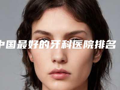 中国最好的牙科医院排名前十分享!收费透明公开,无隐形消费!
