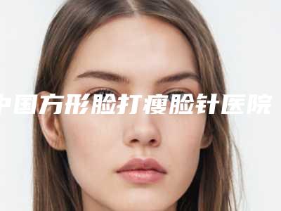 中国方形脸打瘦脸针医院排名:方形脸打瘦脸针医院top50哪个实力更高一筹