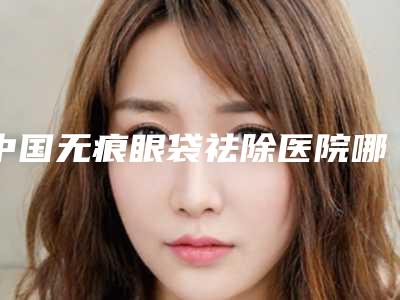 中国无痕眼袋祛除医院哪家强：无痕眼袋祛除医院前50名实名推荐