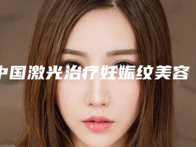 中国激光治疗妊娠纹美容医院:激光治疗妊娠纹医院前50专业敲定