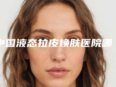 中国液态拉皮焕肤医院哪儿好：液态拉皮焕肤医院前50位专业评点