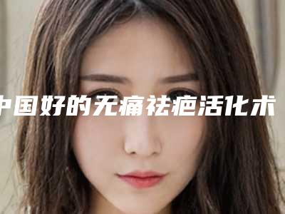 中国好的无痛祛疤活化术医院：无痛祛疤活化术医院top50强哪里做的好