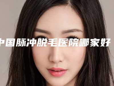 中国脉冲脱毛医院哪家好：脉冲脱毛医院top50强超赞