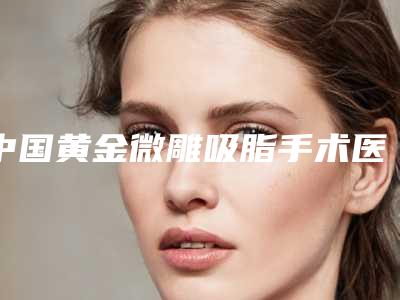 中国黄金微雕吸脂手术医院排名：黄金微雕吸脂手术医院top50强公立推荐
