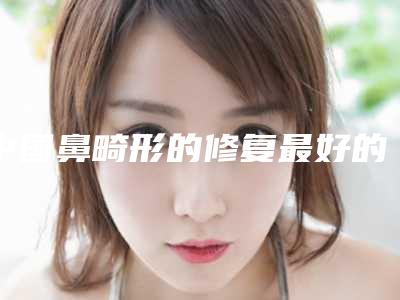中国鼻畸形的修复最好的医院:鼻畸形的修复医院强榜前50位擅长点评