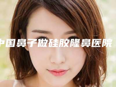 中国鼻子做硅胶隆鼻医院排名:鼻子做硅胶隆鼻医院前50强年度公开