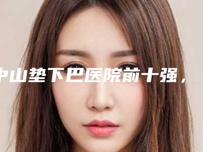 中山垫下巴医院前十强,中山大学附属南华医院整形科成为第一,第六名大家都说技术好