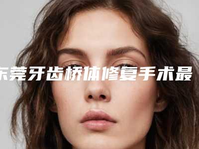 东莞牙齿桥体修复手术最适宜年龄段
