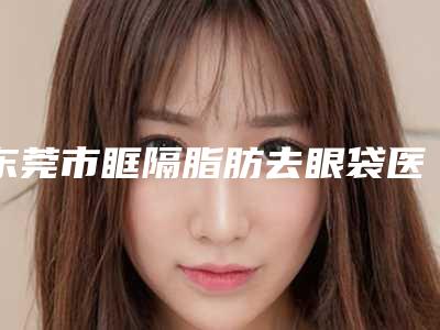 东莞市眶隔脂肪去眼袋医生排行top10查收-东莞市韦柱山整形医生