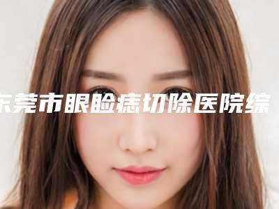 东莞市眼睑痣切除医院综合实力top10排行榜权威震撼发布(东莞市眼睑痣切除整形医院)