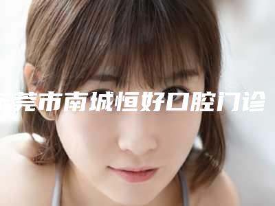 东莞市南城恒好口腔门诊医生怎么样(东莞市南城恒好口腔门诊医生怎么样啊)