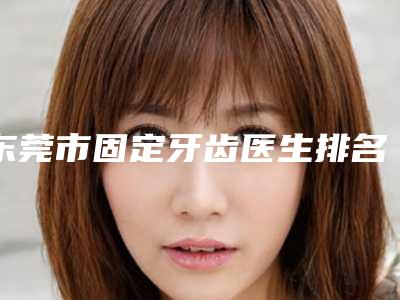 东莞市固定牙齿医生排名榜前十强权威篇-东莞市谢海燕口腔医生