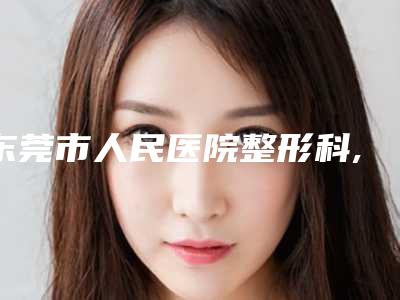 东莞市人民医院整形科,东莞市莞城人民医院整形外科哪个医院好附案例