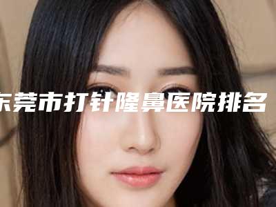 东莞市打针隆鼻医院排名榜前十位名单大全-排名靠前东莞市整形医院