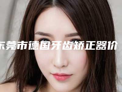 东莞市德国牙齿矫正器价格(价目)表新版更新公布-东莞欧芽拜尔口腔门诊部热门项目价格表公布