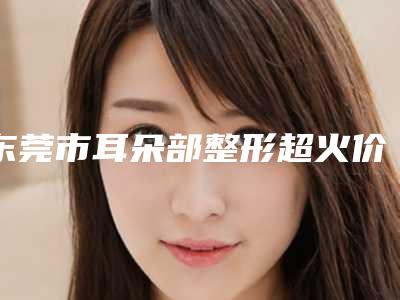 东莞市耳朵部整形超火价格表出炉-东莞市耳朵部整形整形术费用