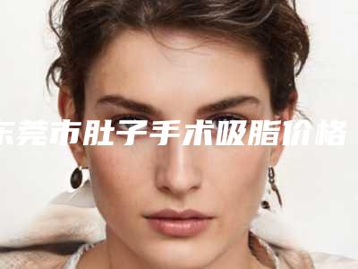 东莞市肚子手术吸脂价格(价目)表附做项目价位区间表(肚子手术吸脂均价为:6937元)