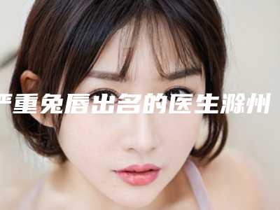 严重兔唇出名的医生滁州市(蒋兴宁医生手术啥风格多少钱)