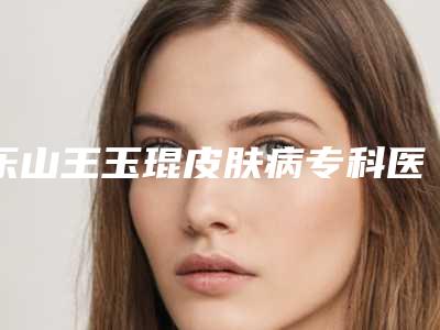 乐山王玉琨皮肤病专科医院究竟好不好-推荐张洁医生,任林医生,易征宇医生