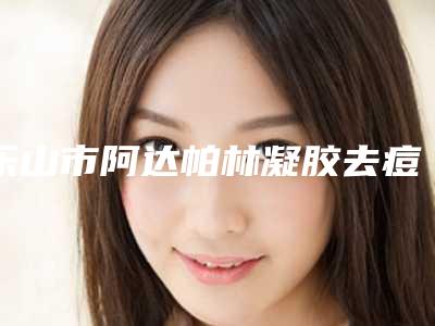 乐山市阿达帕林凝胶去痘印医生前十强排行能力公开(季明军医生全国品牌专家实力靠谱)
