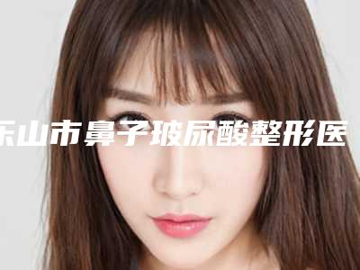 乐山市鼻子玻尿酸整形医生前十点评-李秀伦医生口碑价目表出炉