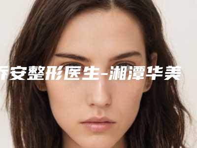 乔安整形医生-湘潭华美整形医院乔安医生眉毛移植值得收藏的优质专家榜单