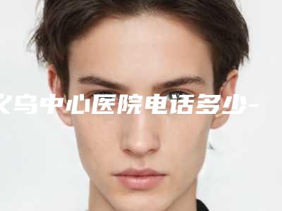 义乌中心医院电话多少-推荐蒋金珩医生,喻三宝医生