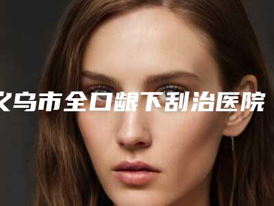 义乌市全口龈下刮治医院上榜名单top10强优势分析（义乌至尚口腔口碑反馈）