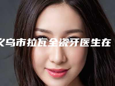 义乌市拉瓦全瓷牙医生在榜清单上榜十个医生口碑超好-义乌市拉瓦全瓷牙口腔医生