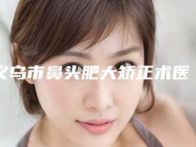 义乌市鼻头肥大矫正术医生排名前十医生公立私立盘点-义乌市鼻头肥大矫正术整形医生