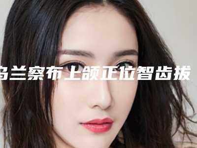 乌兰察布上颌正位智齿拔除手术整形价格需要多少