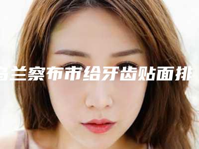 乌兰察布市给牙齿贴面排行榜前十强都是实力医-乌兰察布市给牙齿贴面口腔医生