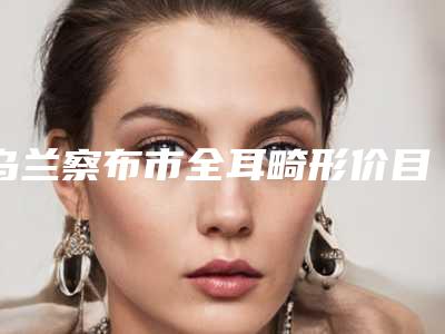 乌兰察布市全耳畸形价目表2025透明一览-乌兰察布市全耳畸形均价为55667元