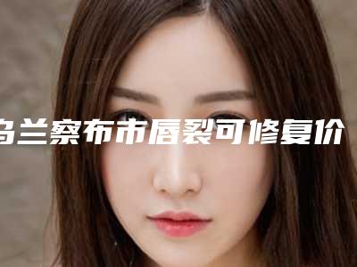 乌兰察布市唇裂可修复价位表真实预览-乌兰察布市唇裂可修复价格怎么样
