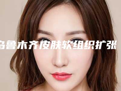 乌鲁木齐皮肤软组织扩张治疗瘢痕手术的价格及效果如何