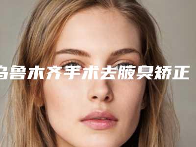 乌鲁木齐手术去腋臭矫正的安全性怎么样