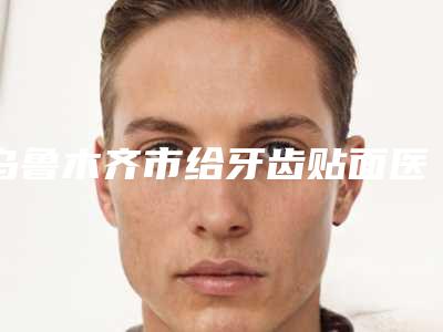 乌鲁木齐市给牙齿贴面医生排行top10强势出炉-乌鲁木齐市给牙齿贴面口腔医生