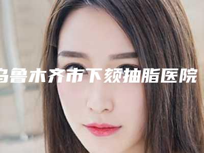乌鲁木齐市下颏抽脂医院在榜清单top10首发上新(乌鲁木齐市下颏抽脂整形医院)