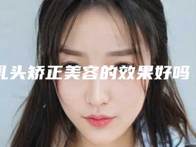 乳头矫正美容的效果好吗,乳头矫正效果究竟如何