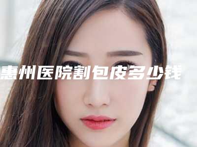 惠州医院割包皮多少钱