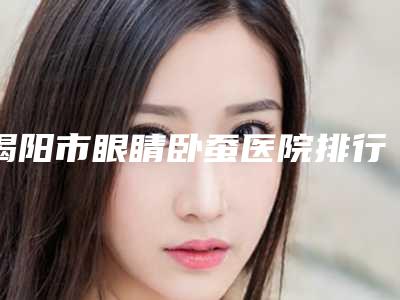揭阳市眼睛卧蚕医院排行榜top10哪家服务比较好-揭阳市眼睛卧蚕整形医院