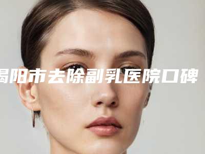 揭阳市去除副乳医院口碑排行前十笔者亲测-揭阳市去除副乳整形医院