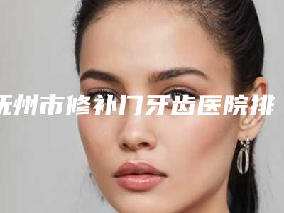 抚州市修补门牙齿医院排名榜前十名公立私立精选(抚州市修补门牙齿口腔医院技术点评 资料一览)