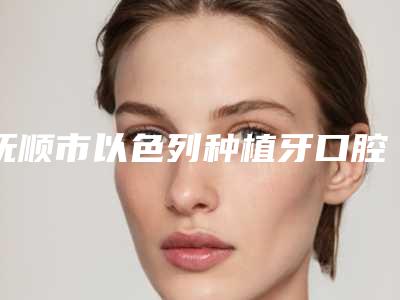抚顺市以色列种植牙口腔医生上榜清单十强靠谱榜单一览-抚顺市以色列种植牙医生凭实力入围