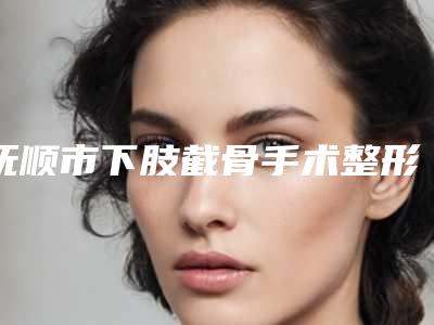 抚顺市下肢截骨手术整形医院(抚顺姚大夫医美诊所实力稳居前三)