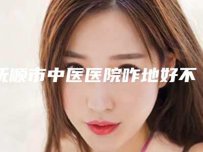抚顺市中医医院咋地好不好-推荐崔光秀医生,芝佳医生,范静芬医生